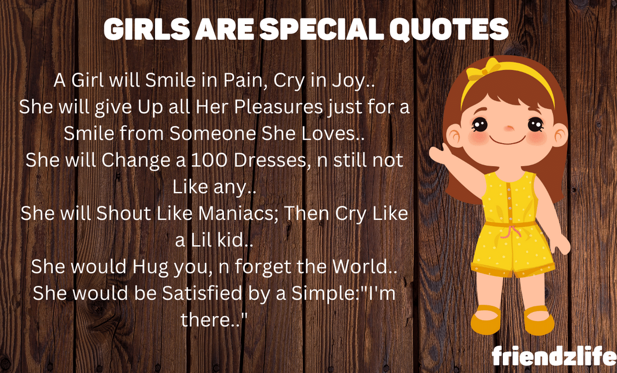 GIRLS ARE SPECIAL… A Girl will Smile in Pain, Cry in Joy.. She will give Up all Her Pleasures just for a Smile from Someone She Loves.. She will Change a 100 Dresses, n still not Like any.. She will Shout Like Maniacs; Then Cry Like a Lil kid