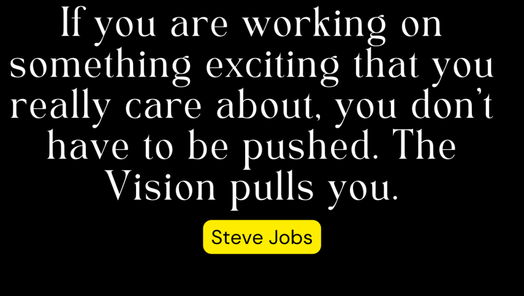 Steve Jobs (founder of APPLE) Said If you are working on something exciting that you really care about, you don't have to be pushed. The Vision pulls you.
