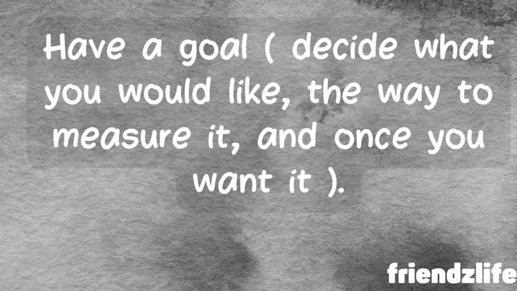 Have a goal ( decide what you would like, the way to measure it, and once you want it ).